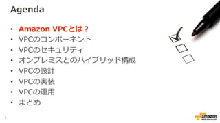 Agenda
•  Amazon  VPCとは？
•  VPCのコンポーネント
•  VPCのセキュリティ
•  オンプレミスとのハイブリッド構成
•  VPCの設計
•  VPCの実装
•  VPCの運⽤用
•  まとめ
4
 