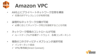 Amazon  VPC
•  AWS上にプライベートネットワーク空間を構築
ü  任意のIPアドレスレンジが利利⽤用可能
•  論論理理的なネットワーク分離離が可能
ü  必要に応じてネットワーク同⼠士を接続することも可能
•  ネットワー...