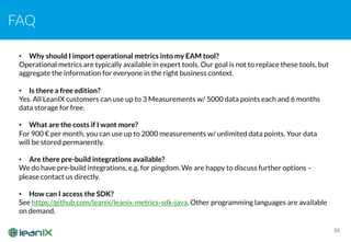 FAQ
36
• Why should I import operational metrics into my EAM tool?
Operational metrics are typically available in expert tools. Our goal is not to replace these tools, but
aggregate the information for everyone in the right business context.
• Is there a free edition?
Yes. All LeanIX customers can use up to 3 Measurements w/ 5000 data points each and 6 months
data storage for free.
• What are the costs if I want more?
For 900 € per month, you can use up to 2000 measurements w/ unlimited data points. Your data
will be stored permanently.
• Are there pre-build integrations available?
We do have pre-build integrations, e.g. for pingdom. We are happy to discuss further options –
please contact us directly.
• How can I access the SDK?
See https://github.com/leanix/leanix-metrics-sdk-java. Other programming languages are available
on demand.
 