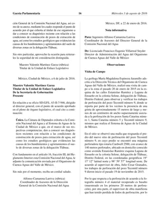 ción General de la Comisión Nacional del Agua, así co-
mo de su anexo, mediante los cuales responde el punto de
acuerdo por el que exhorta al titular de ese organismo a
dar a conocer su diagnóstico reciente con relación a las
condiciones de construcción de pozos de extracción de
agua, así como los estudios geológicos que evidencien las
causas de los hundimientos y agrietamientos del suelo de
diversas zonas en la delegación Tláhuac.
Sin otro particular, aprovecho la ocasión para reiterar-
les la seguridad de mi consideración distinguida.
Maestro Valentín Martínez Garza (rúbrica)
Titular de la Unidad de Enlace Legislativo
México, Ciudad de México, a 6 de julio de 2016.
Maestro Valentín Martínez Garza
Titular de la Unidad de Enlace Legislativo
De la Secretaría de Gobernación
Presente
En relación a su oficio SD.G.P.L. 63-II-7-946, dirigido
al director general, con el punto de acuerdo aprobado
en el pleno de órgano legislativo, el cual cito a conti-
nuación:
Único. La Cámara de Diputados exhorta a la Comi-
sión Nacional del Agua y al Sistema de Aguas de la
Ciudad de México a que, en el marco de sus res-
pectivas competencias, den a conocer sus diagnós-
ticos recientes con relación a las condiciones de
construcción de pozos para extracción de agua, así
como los estudios geológicos que evidencien las
causas de los hundimientos y agrietamientos el sue-
lo de diversas zonas de la delegación Tláhuac.
Con fundamento en el artículo 16, fracción III, del Re-
glamento Interior esta Comisión Nacional del Agua, le
adjunto la comunicación enviada por el Organismo de
Cuenca Aguas del Valle de México.
Sin más por el momento, reciba un cordial saludo.
Alfonso Camarena Larriva (rúbrica)
Coordinador de Asesores de la Dirección
General de la Comisión Nacional del Agua
México, DF, a 22 de enero de 2016.
Nota informativa
Para: Ingeniero Alfonso Camarena Larriva
Coordinador de Asesores del Director General de la
Comisión Nacional del Agua
De: Licenciado Francisco Eugenio Villarreal Snyder
Director de Administración del Agua del Organismo
de Cuenca Aguas del Valle de México
Observaciones
Visita de Campo
La geóloga María Magdalena Espinoza Jaramillo ads-
crita a la Dirección Técnica del Organismo de Cuenca
Aguas del Valle de México, realizó una visita de cam-
po a la zona el pasado 20 de enero de 2015 en la es-
quina de las calles Estanislao Ramírez y Laguna de
Ensueño en la colonia Selene, delegación de Tláhuac,
Distrito Federal, para observar y verificar los trabajos
de perforación del pozo Tecomitl número 9, donde se
reporta por parte de los vecinos la presencia de una
grieta de aproximadamente 15 metros de largo y me-
nos de un centímetro de ancho supuestamente asocia-
da a la perforación de los pozos Santa Catarina núme-
ro 1, Santa Catarina número 5 y Tecomitl número 9,
mismos que realiza el Sistema de Aguas de la Ciudad
de México.
En el sitio se observó una malla que resguarda el pre-
dio del nuevo sitio de perforación del pozo Tecomitl
número 9, en cuyo predio se encontró una máquina
perforadora tipo rotaria Cardwell 2500, con avance de
140 metros perforados, ubicado en domicilio conocido
como avenida Estanislao Ramírez esquina Laguna de
Ensueño en la colonia Selene, delegación de Tláhuac,
Distrito Federal, en las coordenadas geográficas 19°
17’ 12” latitud norte y 98° 59’ 57” longitud oeste. De
acuerdo al supervisor de obra, Julio Cesar Granados,
los trabajos de perforación del pozo Tecomitl número
9 dieron inicio el pasado 19 de noviembre de 2015.
Por lo que respecta a la perforación de acuerdo a la fo-
tografía número 4 el material recuperado es basalto
(muestreado en los primeros 20 metros de perfora-
ción), por otra parte, el supervisor de obra manifiesta
que han tenido perdida de Iodos de perforación, por lo
Gaceta Parlamentaria Miércoles 3 de agosto de 201616
 