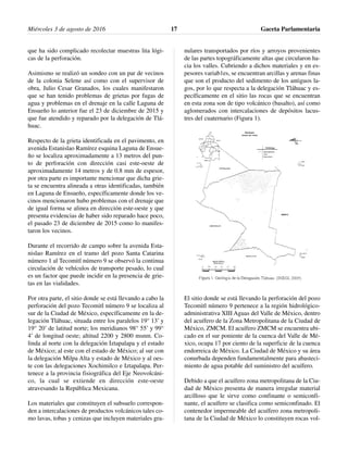 que ha sido complicado recolectar muestras lita lógi-
cas de la perforación.
Asimismo se realizó un sondeo con un par de vecinos
de la colonia Selene así como con el supervisor de
obra, Julio Cesar Granados, los cuales manifestaron
que se han tenido problemas de grietas por fugas de
agua y problemas en el drenaje en la calle Laguna de
Ensueño lo anterior fue el 23 de diciembre de 2015 y
que fue atendido y reparado por la delegación de Tlá-
huac.
Respecto de la grieta identificada en el pavimento, en
avenida Estanislao Ramírez esquina Laguna de Ensue-
ño se localiza aproximadamente a 13 metros del pun-
to de perforación con dirección casi este-oeste de
aproximadamente 14 metros y de 0.8 mm de espesor,
por otra parte es importante mencionar que dicha grie-
ta se encuentra alineada a otras identificadas, también
en Laguna de Ensueño, específicamente donde los ve-
cinos mencionaron hubo problemas con el drenaje que
de igual forma se alinea en dirección este-oeste y que
presenta evidencias de haber sido reparado hace poco,
el pasado 23 de diciembre de 2015 como lo manifes-
taron los vecinos.
Durante el recorrido de campo sobre la avenida Esta-
nislao Ramírez en el tramo del pozo Santa Catarina
número 1 al Tecomitl número 9 se observó la continua
circulación de vehículos de transporte pesado, lo cual
es un factor que puede incidir en la presencia de grie-
tas en las vialidades.
Por otra parte, el sitio donde se está llevando a cabo la
perforación del pozo Tecomitl número 9 se localiza al
sur de la Ciudad de México, específicamente en la de-
legación Tláhuac, situada entre los paralelos 19° 13’ y
19° 20’ de latitud norte; los meridianos 98° 55’ y 99°
4’ de longitud oeste; altitud 2200 y 2800 msnm. Co-
linda al norte con la delegación Iztapalapa y el estado
de México; al este con el estado de México; al sur con
la delegación Milpa Alta y estado de México y al oes-
te con las delegaciones Xochimilco e Iztapalapa. Per-
tenece a la provincia fisiográfica del Eje Neovolcáni-
co, la cual se extiende en dirección este-oeste
atravesando la República Mexicana.
Los materiales que constituyen el subsuelo correspon-
den a intercalaciones de productos volcánicos tales co-
mo lavas, tobas y cenizas que incluyen materiales gra-
nulares transportados por ríos y arroyos provenientes
de las partes topográficamente altas que circularon ha-
cia los valles. Cubriendo a dichos materiales y en es-
pesores variab1es, se encuentran arcillas y arenas finas
que son el producto del sedimento de los antiguos la-
gos, por lo que respecta a la delegación Tláhuac y es-
pecíficamente en el sitio las rocas que se encuentran
en esta zona son de tipo volcánico (basalto), así como
aglomerados con intercalaciones de depósitos lacus-
tres del cuaternario (Figura 1).
El sitio donde se está llevando la perforación del pozo
Tecomitl número 9 pertenece a la región hidrológico-
administrativa XIII Aguas del Valle de México, dentro
del acuífero de la Zona Metropolitana de la Ciudad de
México, ZMCM. El acuífero ZMCM se encuentra ubi-
cado en el sur poniente de la cuenca del Valle de Mé-
xico, ocupa 17 por ciento de la superficie de la cuenca
endorreica de México. La Ciudad de México y su área
conurbada dependen fundamentalmente para abasteci-
miento de agua potable del suministro del acuífero.
Debido a que el acuífero zona metropolitana de la Ciu-
dad de México presenta de manera irregular material
arcilloso que le sirve como confinante o semiconfi-
nante, el acuífero se clasifica como semiconfinado. El
contenedor impermeable del acuífero zona metropoli-
tana de la Ciudad de México lo constituyen rocas vol-
Miércoles 3 de agosto de 2016 Gaceta Parlamentaria17
 