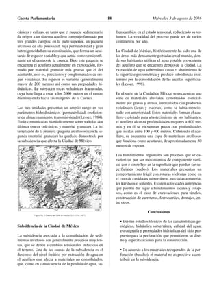 cánicas y calizas, en tanto que el paquete sedimentario
da origen a un sistema acuífero complejo formado por
tres grandes cuerpos: en la parte superior, un paquete
arcilloso de alta porosidad, baja permeabilidad y gran
heterogeneidad en su constitución, que forma un acui-
tardo de espesor variable y que actúa como semiconfi-
nante en el centro de la cuenca. Bajo este paquete se
encuentra el acuífero actualmente en explotación, for-
mado por material granular más grueso que el del
acuitardo, esto es, piroclastos y conglomerados de ori-
gen volcánico. Su espesor es variable (generalmente
mayor de 200 metros) así como sus propiedades hi-
dráulicas. Le subyacen rocas volcánicas fracturadas,
cuya base llega a estar a los 2000 metros en el centro
disminuyendo hacia las márgenes de la Cuenca.
Las tres unidades presentan un amplio rango en sus
parámetros hidrodinámicos (permeabilidad, coeficien-
te de almacenamiento, transmisividad) (Lesser, 1984).
Están comunicadas hidráulicamente sobre todo las dos
últimas (rocas volcánicas y material granular). La in-
terrelación de la primera (paquete arcillosos) con la se-
gunda (material granular) ha quedado demostrada por
la subsidencia que afecta la Ciudad de México.
El acuífero zona metropolitana de la Ciudad de Méxi-
co se encuentra en la provincia fisiográfica Eje Neo-
volcánico, limitado por elevaciones topográficas de
origen volcánico como son la Sierra de Guadalupe al
norte, cuya expresión morfológica está fuertemente
afectada por la erosión a un grado que apenas se pue-
den reconocer las formas volcánicas originales; la sie-
rra de Las Cruces al poniente, la sierra Chichinautzin
al sur, el volcán del Ajusco al suroeste y más alejada la
Sierra Nevada al oriente, donde se aprecian los volca-
nes Popocatépetl e Iztaccíhuatl (Figura número 2).
Subsidencia de la Ciudad de México
La subsidencia asociada a la consolidación de sedi-
mentos arcillosos son generalmente procesos muy len-
tos, que se deben a cambios tensionales inducidos en
el terreno. Una de las causas de la subsidencia es el
descenso del nivel freático por extracción de agua en
el acuífero que afecta a materiales no consolidados,
que, como en consecuencia de la perdida de agua, su-
fren cambios en el estado tensional, reduciendo su vo-
lumen. La velocidad del proceso puede ser de varios
centímetros por año.
La Ciudad de México, históricamente ha sido una de
las áreas más densamente pobladas en el mundo, don-
de sus habitantes utilizan el agua potable proveniente
del acuífero que se encuentra debajo de la ciudad. La
extracción de agua subterránea causa el abatimiento de
la superficie piezométrica y produce subsidencia en el
terreno por la consolidación de las arcillas superficia-
les (Lesser, 1998).
En el suelo de la Ciudad de México se encuentran una
serie de materiales aluviales, constituidos esencial-
mente por gravas y arenas, intercalados con productos
volcánicos (lavas y escorias) como se había mencio-
nado con anterioridad. Estos materiales forman el acu-
ífero explotado para abastecimiento de sus habitantes,
el acuífero alcanza profundidades mayores a 800 me-
tros y en él se encuentran pozos con profundidades
que oscilan entre 100 y 400 metros. Cubriendo el acu-
ífero, se encuentra una capa de materiales arcillosos
que funciona como acuitardo, de aproximadamente 50
metros de espesor.
Los hundimientos regionales son procesos que se ca-
racterizan por ser movimientos de componente verti-
cal con o sin reflejo en la superficie que pueden ser su-
perficiales (suelos). Los materiales presentan un
comportamiento frágil con roturas violentas como en
el caso de cavidades subterráneas asociadas a materia-
les kársticos o solubles. Existen actividades antrópicas
que pueden dar lugar a hundimientos locales y colap-
sos, como es el caso de excavaciones para túneles,
construcción de carreteras, ferrocarriles, drenajes, en-
tre otros.
Conclusiones
• Existen estudios técnicos de las características ge-
ológicas, hidráulica subterránea, calidad del agua,
estratigrafía y propiedades hidráulicas del sitio pro-
puesto para la perforación, que permitieron su dise-
ño y especificaciones para la construcción.
• De acuerdo a los materiales recuperados de la per-
foración (basalto), el material no es prociive a con-
tribuir en la subsidencia.
Gaceta Parlamentaria Miércoles 3 de agosto de 201618
 