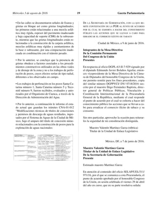 • En las calles se documentaron señales de fisuras y
grietas en bloque así como grietas longitudinales;
las primeras están relacionadas a una mezcla asfál-
tica muy rígida, espesor del pavimento inadecuado
y baja capacidad de soporte (CBR) de la subrasan-
te, mientras que las grietas longitudinales están re-
lacionadas a la construcción de la carpeta asfáltica,
mezclas asfálticas muy rígidas y asentamientos de
la base o subrasante, por una compactación inade-
cuada en combinación con el tránsito pesado.
• Por lo anterior, se concluye que la presencia de
grietas obedece a factores asociados a los procedi-
mientos constructivos utilizados en las obras viales
y de drenaje de la zona y no a los trabajos de perfo-
ración de pozos, cuyos efectos serían de tipo radial,
diferentes a los observados en campo.
• Los trabajos de perforación en los pozos Santa Ca-
tarina número 1, Santa Catarina número 5 y Teco-
mitl número 9, fueron recibidos, evaluados y auto-
rizados por el Organismo de Cuenca, a través de la
Dirección de Administración del Agua.
• Por lo anterior, a continuación le informo el esta-
do actual que guardan los trámites CNA-01-012
“Modificaciones técnicas de títulos de concesiones
y permisos de descarga de aguas residuales, ingre-
sados por el Sistema de Aguas de la Ciudad de Mé-
xico, bajo el amparo del título de concesión núme-
ro relacionados con la construcción de pozos para la
explotación de aguas nacionales:
DE LA SECRETARÍA DE GOBERNACIÓN, CON LA QUE RE-
MITE CONTESTACIÓN DE LA PGR AL PUNTO DE ACUERDO
POR EL CUAL SE EXHORTA A HACER DEL CONOCIMIENTO
PÚBLICO LAS ACCIONES QUE SE LLEVAN A CABO PARA
ERRADICAR EL COMERCIO ILÍCITO DE TABACO
Ciudad de México, a 9 de junio de 2016.
Integrantes de la Mesa Directiva
De la Comisión Permanente
Del Congreso de la Unión
Presentes
En respuesta al oficio DGPL-63-II-7-929 signado por
el diputado Edmundo Javier Bolaños Aguilar, enton-
ces vicepresidente de la Mesa Directiva de la Cáma-
ra de Diputados del honorable Congreso de la Unión,
me permito remitir para los fines procedentes, copia
del similar número DGPPVCI/ DV/ 0718/2016 sus-
crito por el maestro Íñigo Fernández Baptista, direc-
tor general de Políticas Públicas, Vinculación y
Coordinación Interinstitucional de la Procuraduría
General de la República, mediante el cual responde
el punto de acuerdo por el cual se exhorta a hacer del
conocimiento público las acciones que se llevan a ca-
bo para erradicar el comercio ilícito de tabaco y su
consumo.
Sin otro particular, aprovecho la ocasión para reiterar-
les la seguridad de mi consideración distinguida.
Maestro Valentín Martínez Garza (rúbrica)
Titular de la Unidad de Enlace Legislativo
México, DF, a 7 de junio de 2016.
Maestro Valentín Martínez Garza
Titular de la Unidad de Enlace Legislativo
De la Secretaría de Gobernación
Presente
Estimado maestro Martínez Garza:
En atención al contenido del oficio SELAP/UEL/311/
971/16, por el que se comunica a esta Procuraduría, el
punto de acuerdo aprobado por el honorable Congreso
de la Unión, en sesión celebrada el viernes 29 de abril
del año en curso, que en su parte resolutiva señala:
Miércoles 3 de agosto de 2016 Gaceta Parlamentaria19
 