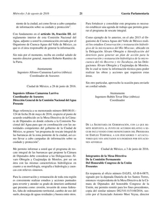 niente de la ciudad, así como llevar a cabo campañas
de información sobre su cuidado y protección”.
Con fundamento en el artículo 16, fracción III, del
reglamento interior de esta Comisión Nacional del
Agua, adjunto a usted la comunicación enviada por el
Organismo de Cuenca-Aguas del Valle de México, ya
que es el área responsable de generar la información.
Sin más por el momento, reciba un cordial saludo de
nuestro director general, maestro Roberto Ramírez de
la Parra.
Atentamente
Ingeniero Alfonso Camarena Larriva (rúbrica)
Coordinador de Asesores
Ciudad de México, a 28 de junio de 2016.
Ingeniero Alfonso Camarena Larriva
Coordinador de Asesores
Dirección General de la Comisión Nacional delAgua
Presente
Hago referencia a su memorando número B00.00.01.-
124 de fecha 26 de mayo de 2016, respecto al punto de
acuerdo establecido en la Mesa Directiva de la Cáma-
ra de Diputados en donde exhorta a la Comisión Na-
cional del Agua para que en coordinación con las au-
toridades competentes del gobierno de la Ciudad de
México, se genere “un programa de rescate integral de
las barrancas de la zona poniente de la ciudad, así co-
mo llevar a cabo campañas de información sobre su
cuidado y protección”.
Me permito informar a usted que el programa de res-
cate integral de las barrancas que propone la Cámara
de Diputados debe considerar a las Delegaciones Ál-
varo Obregón y Cuajimalpa de Morelos, por ser un
área con las mismas características hidrológicas en
cuanto a su morfología, orografía e hidrología y cuen-
cas con relieves sinuosos.
Para la conservación y restauración de toda esta región
es conveniente realizar estudios y acciones puntuales
para revertir y atender su grado de deterioro ambiental
que presenta como: erosión, invasión de zonas federa-
les, falta de ordenamiento territorial, cambio de uso del
suelo, descarga de aguas residuales y basura entre otros.
Para fortalecer y consolidar este programa es necesa-
rio establecer una agenda de trabajo que permita gene-
rar el programa de rescate integral.
Como ejemplo de lo anterior, en el año 2015 el Or-
ganismo de Cuenca Aguas del Valle de México reali-
zó los estudios Conservación y restauración hidroló-
gica de la microcuenca del Río Mixcoac, ubicado en
la Delegación Álvaro Obregón e Identificación del
deterioro para generar un plan de acción para la
conservación y restauración hidrológica de la micro-
cuenca del río Becerra y río Tacubaya, en las Dele-
gaciones Álvaro Obregón y Cuajimalpa de Morelos.
De lo cual se tiene la información técnica para poder
realizar las obras y acciones que requieren estas
áreas.
Sin otro particular, aprovecho la ocasión para enviarle
un cordial saludo.
Atentamente
Ingeniero Rubén Tovar Díaz (rúbrica)
Coordinador
DE LA SECRETARÍA DE GOBERNACIÓN, CON LA QUE RE-
MITE RESPUESTA AL PUNTO DE ACUERDO RELATIVO A SE-
GUIR INCLUYENDO COMO BENEFICIARIOS DEL PROGRAMA
DE EMPLEO TEMPORAL A LOS PESCADORES Y ACUACUL-
TORES QUE VEN AFECTADOS SUS INGRESOS POR SITUACIO-
NES ADVERSAS
Ciudad de México, a 3 de junio de 2016.
Integrantes de la Mesa Directiva
De la Comisión Permanente
Del Honorable Congreso de la Unión
Presentes
En respuesta al oficio número D.G.P.L. 63-II-6-0875,
signado por la diputada Daniela de los Santos Torres,
entonces vicepresidenta de la Mesa Directiva de la Cá-
mara de Diputados del honorable Congreso de la
Unión, me permito remitir para los fines procedentes,
copia del similar número DG.510.11/3148/2016, sus-
crito por el licenciado Antonio Musi Veyna, director
Miércoles 3 de agosto de 2016 Gaceta Parlamentaria21
 