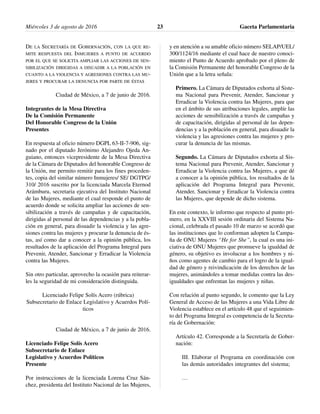 DE LA SECRETARÍA DE GOBERNACIÓN, CON LA QUE RE-
MITE RESPUESTA DEL INMUJERES A PUNTO DE ACUERDO
POR EL QUE SE SOLICITA AMPLIAR LAS ACCIONES DE SEN-
SIBILIZACIÓN DIRIGIDAS A DISUADIR A LA POBLACIÓN EN
CUANTO A LA VIOLENCIA Y AGRESIONES CONTRA LAS MU-
JERES Y PROCURAR LA DENUNCIA POR PARTE DE ÉSTAS
Ciudad de México, a 7 de junio de 2016.
Integrantes de la Mesa Directiva
De la Comisión Permanente
Del Honorable Congreso de la Unión
Presentes
En respuesta al oficio número DGPL 63-II-7-906, sig-
nado por el diputado Jerónimo Alejandro Ojeda An-
guiano, entonces vicepresidente de la Mesa Directiva
de la Cámara de Diputados del honorable Congreso de
la Unión, me permito remitir para los fines proceden-
tes, copia del similar número Inmujeres/ SE/ DGTPG/
310/ 2016 suscrito por la licenciada Marcela Eternod
Arámburu, secretaria ejecutiva del Instituto Nacional
de las Mujeres, mediante el cual responde el punto de
acuerdo donde se solicita ampliar las acciones de sen-
sibilización a través de campañas y de capacitación,
dirigidas al personal de las dependencias y a la pobla-
ción en general, para disuadir la violencia y las agre-
siones contra las mujeres y procurar la denuncia de és-
tas, así como dar a conocer a la opinión pública, los
resultados de la aplicación del Programa Integral para
Prevenir, Atender, Sancionar y Erradicar la Violencia
contra las Mujeres.
Sin otro particular, aprovecho la ocasión para reiterar-
les la seguridad de mi consideración distinguida.
Licenciado Felipe Solís Acero (rúbrica)
Subsecretario de Enlace Legislativo y Acuerdos Polí-
ticos
Ciudad de México, a 7 de junio de 2016.
Licenciado Felipe Solís Acero
Subsecretario de Enlace
Legislativo y Acuerdos Políticos
Presente
Por instrucciones de la licenciada Lorena Cruz Sán-
chez, presidenta del Instituto Nacional de las Mujeres,
y en atención a su amable oficio número SELAP/UEL/
300/1124/16 mediante el cual hace de nuestro conoci-
miento el Punto de Acuerdo aprobado por el pleno de
la Comisión Permanente del honorable Congreso de la
Unión que a la letra señala:
Primero. La Cámara de Diputados exhorta al Siste-
ma Nacional para Prevenir, Atender, Sancionar y
Erradicar la Violencia contra las Mujeres, para que
en el ámbito de sus atribuciones legales, amplíe las
acciones de sensibilización a través de campañas y
de capacitación, dirigidas al personal de las depen-
dencias y a la población en general, para disuadir la
violencia y las agresiones contra las mujeres y pro-
curar la denuncia de las mismas.
Segundo. La Cámara de Diputados exhorta al Sis-
tema Nacional para Prevenir, Atender, Sancionar y
Erradicar la Violencia contra las Mujeres, a que dé
a conocer a la opinión pública, los resultados de la
aplicación del Programa Integral para Prevenir,
Atender, Sancionar y Erradicar la Violencia contra
las Mujeres, que depende de dicho sistema.
En este contexto, le informo que respecto al punto pri-
mero, en la XXVIII sesión ordinaria del Sistema Na-
cional, celebrada el pasado 10 de marzo se acordó que
las instituciones que lo conforman adopten la Campa-
ña de ONU Mujeres “He for She”, la cual es una ini-
ciativa de ONU Mujeres que promueve la igualdad de
género, su objetivo es involucrar a los hombres y ni-
ños como agentes de cambio para el logro de la igual-
dad de género y reivindicación de los derechos de las
mujeres, animándoles a tomar medidas contra las des-
igualdades que enfrentan las mujeres y niñas.
Con relación al punto segundo, le comento que la Ley
General de Acceso de las Mujeres a una Vida Libre de
Violencia establece en el artículo 48 que el seguimien-
to del Programa Integral es competencia de la Secreta-
ría de Gobernación:
Artículo 42. Corresponde a la Secretaría de Gober-
nación:
III. Elaborar el Programa en coordinación con
las demás autoridades integrantes del sistema;
…
Miércoles 3 de agosto de 2016 Gaceta Parlamentaria23
 
