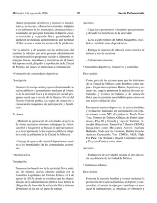 plantar programas deportivos y recreativos munici-
pales y, en su caso, reforzar los existentes, dirigidos
a los habitantes de los municipios, demarcaciones y
localidades del país para fomentar el deporte social,
la activación y recreación física, garantizando la
adopción de medidas administrativas que permitan
el libre acceso a todos los sectores de la población.
Por lo anterior, y de acuerdo con las atribuciones del
instituto, le informo que en la presente administración
se han reforzado los programas sociales y diferentes es-
trategias físicas, deportivas y recreativas en el marco
del deporte social, dirigidas a la población de la Ciudad
de México, las cuales se mencionan a continuación:
• Formación de comunidades deportivas
Descripción:
Promover la recuperación y aprovechamiento de es-
pacios públicos o comunitarios mediante el fomen-
to de la actividad física y la integración social, pro-
grama social que a través de la Gaceta Oficial del
Distrito Federal publica las reglas de operación y
convocatoria (requisitos de participación y benefi-
cios).
Acciones:
- Mediante la promoción de actividades deportivas
de forma recreativa (torneos relámpago de futbol,
voleibol y basquetbol se buscan el aprovechamien-
to y la recuperación de los espacios públicos dirigi-
do a toda la población de la Ciudad de México).
- Entrega de apoyos de material deportivo-recreati-
vo a los beneficiarios de las comunidades deporti-
vas.
• Actitud activa
Descripción:
Promover los beneficios de la actividad física míni-
mo 20 minutos diarios (decreto emitido por la
Asamblea Legislativa del Distrito Federal el 8 de
agosto de 2013), donde se establece que las depen-
dencias de la administración pública local tienen la
obligación de fomentar la activación física mínimo
20 minutos al día en sus áreas de trabajo.
Acciones:
- Capacitar a promotores voluntarios para promover
y difundir los beneficios de la actividad.
- Lleva a cabo torneos de futbol, basquetbol, volei-
bol (o cachibol) entre dependencias.
- Entrega de material de difusión como carteles de
rutinas y uso de escaleras.
- Activaciones masivas.
• Encuentros deportivos, recreativos y especiales
Descripción:
Como parte de las acciones para que los habitantes
de la Ciudad de México, tanto hombres como mu-
jeres, tengan otras opciones físicas, deportivas y re-
creativas, surge la propuesta de realizar diversas ac-
tividades y eventos recreativos y de activación
física que les permitan crear hábitos para contar con
una mejor calidad de vida.
Encuentros masivos deportivos, de activación física
y recreación, realizados en coordinación con orga-
nizaciones como NFL (Experiencia, Touch Town
Tour, Torneos de Tochito, Clínicas de Futbol Ame-
ricano, Play 60 y Escuela y Liga de Tochito), Fe-
mexfut (Grassroots, Torneo Fut 7 Barrios CDMX),
fundaciones como Mexicanos Activos (Actívate
Bailando, Nado por mi Corazón, Biatlón Escolar,
Actívate Caminando, Tour CDMX), MLB, Fight
For Pace, The Woman’s Project, Corporate Games
y Proyecto Cantera, entre otros.
Acciones:
- Realización de actividades durante el año para to-
da la población de la Ciudad de México.
• Gimnasios urbanos
Descripción:
Fomenta la armonía familiar y vecinal mediante la
promoción de la activación física, el deporte y la re-
creación; al mismo tiempo que contribuye en erra-
dicar el sedentarismo, la obesidad, el sobrepeso y
Miércoles 3 de agosto de 2016 Gaceta Parlamentaria25
 