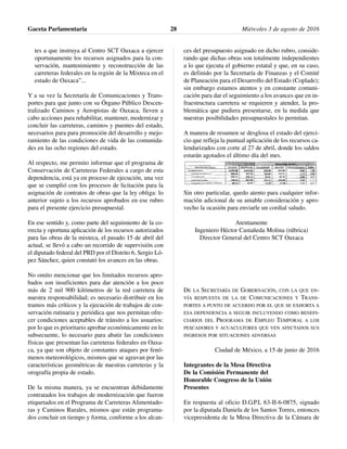 tes a que instruya al Centro SCT Oaxaca a ejercer
oportunamente los recursos asignados para la con-
servación, mantenimiento y reconstrucción de las
carreteras federales en la región de la Mixteca en el
estado de Oaxaca”...
Y a su vez la Secretaría de Comunicaciones y Trans-
portes para que junto con su Órgano Público Descen-
tralizado Caminos y Aeropistas de Oaxaca, lleven a
cabo acciones para rehabilitar, mantener, modernizar y
concluir las carreteras, caminos y puentes del estado,
necesarios para para promoción del desarrollo y mejo-
ramiento de las condiciones de vida de las comunida-
des en las ocho regiones del estado.
Al respecto, me permito informar que el programa de
Conservación de Carreteras Federales a cargo de esta
dependencia, está ya en proceso de ejecución, una vez
que se cumplió con los procesos de licitación para la
asignación de contratos de obras que la ley obliga: lo
anterior sujeto a los recursos aprobados en ese rubro
para el presente ejercicio presupuestal.
En ese sentido y, como parte del seguimiento de la co-
rrecta y oportuna aplicación de los recursos autorizados
para las obras de la mixteca, el pasado 15 de abril del
actual, se llevó a cabo un recorrido de supervisión con
el diputado federal del PRD por el Distrito 6, Sergio Ló-
pez Sánchez, quien constató los avances en las obras.
No omito mencionar que los limitados recursos apro-
bados son insuficientes para dar atención a los poco
más de 2 mil 900 kilómetros de la red carretera de
nuestra responsabilidad; es necesario distribuir en los
tramos más críticos y la ejecución de trabajos de con-
servación rutinaria y periódica que nos permitan ofre-
cer condiciones aceptables de tránsito a los usuarios:
por lo que es prioritario aprobar económicamente en lo
subsecuente, lo necesario para abatir las condiciones
físicas que presentan las carreteras federales en Oaxa-
ca, ya que son objeto de constantes ataques por fenó-
menos meteorológicos, mismos que se agravan por las
características geométricas de nuestras carreteras y la
orografía propia de estado.
De la misma manera, ya se encuentran debidamente
contratados los trabajos de modernización que fueron
etiquetados en el Programa de Carreteras Alimentado-
ras y Caminos Rurales, mismos que están programa-
dos concluir en tiempo y forma, conforme a los alcan-
ces del presupuesto asignado en dicho rubro, conside-
rando que dichas obras son totalmente independientes
a lo que ejecuta el gobierno estatal y que, en su caso,
es definido por la Secretaría de Finanzas y el Comité
de Planeación para el Desarrollo del Estado (Coplade);
sin embargo estamos atentos y en constante comuni-
cación para dar el seguimiento a los avances que en in-
fraestructura carretera se requieren y atender, la pro-
blemática que pudiera presentarse, en la medida que
nuestras posibilidades presupuestales lo permitan.
A manera de resumen se desglosa el estado del ejerci-
cio que refleja la puntual aplicación de los recursos ca-
lendarizados con corte al 27 de abril, donde los saldos
estarán agotados el último día del mes.
Sin otro particular, quedo atento para cualquier infor-
mación adicional de su amable consideración y apro-
vecho la ocasión para enviarle un cordial saludo.
Atentamente
Ingeniero Héctor Castañeda Molina (rúbrica)
Director General del Centro SCT Oaxaca
DE LA SECRETARÍA DE GOBERNACIÓN, CON LA QUE EN-
VÍA RESPUESTA DE LA DE COMUNICACIONES Y TRANS-
PORTES A PUNTO DE ACUERDO POR EL QUE SE EXHORTA A
ESA DEPENDENCIA A SEGUIR INCLUYENDO COMO BENEFI-
CIARIOS DEL PROGRAMA DE EMPLEO TEMPORAL A LOS
PESCADORES Y ACUACULTORES QUE VEN AFECTADOS SUS
INGRESOS POR SITUACIONES ADVERSAS
Ciudad de México, a 15 de junio de 2016
Integrantes de la Mesa Directiva
De la Comisión Permanente del
Honorable Congreso de la Unión
Presentes
En respuesta al oficio D.G.P.L 63-II-6-0875, signado
por la diputada Daniela de los Santos Torres, entonces
vicepresidenta de la Mesa Directiva de la Cámara de
Gaceta Parlamentaria Miércoles 3 de agosto de 201628
 