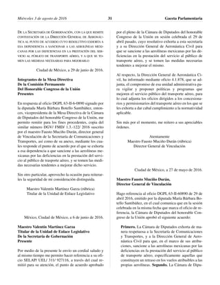 DE LA SECRETARÍA DE GOBERNACIÓN, CON LA QUE REMITE
CONTESTACIÓN DE LA DIRECCIÓN GENERAL DE AERONÁU-
TICA AL PUNTO DE ACUERDO CUYO RESOLUTIVO EXHORTA A
ESA DEPENDENCIA A SANCIONAR A LAS AEROLÍNEAS MEXI-
CANAS POR LAS DEFICIENCIAS EN LA PRESTACIÓN DEL SER-
VICIO AL PÚBLICO DE TRANSPORTE AÉREO, Y A QUE SE TO-
MEN LAS MEDIDAS NECESARIAS PARA MEJORARLO
Ciudad de México, a 29 de junio de 2016.
Integrantes de la Mesa Directiva
De la Comisión Permanente
Del Honorable Congreso de la Unión
Presentes
En respuesta al oficio DGPL 63-II-6-0890 signado por
la diputada María Bárbara Botello Santibáñez, enton-
ces, vicepresidenta de la Mesa Directiva de la Cámara
de Diputados del honorable Congreso de la Unión, me
permito remitir para los fines procedentes, copia del
similar número DGV/ FMD/ 1.3.-122/ 2016 suscrito
por el maestro Fausto Muciño Durán, director general
de Vinculación de la Secretaría de Comunicaciones y
Transportes, así como de su anexo, mediante los cua-
les responde el punto de acuerdo por el que se exhorta
a esa dependencia a que sancione a las aerolíneas me-
xicanas por las deficiencias en la prestación del servi-
cio al público de trasporte aéreo, y se tomen las medi-
das necesarias tendentes a mejorar dicho servicio.
Sin otro particular, aprovecho la ocasión para reiterar-
les la seguridad de mi consideración distinguida.
Maestro Valentín Martínez Garza (rúbrica)
Titular de la Unidad de Enlace Legislativo
México, Ciudad de México, a 6 de junio de 2016.
Maestro Valentín Martínez Garza
Titular de la Unidad de Enlace Legislativo
De la Secretaría de Gobernación
Presente
Por medio de la presente le envío un cordial saludo y
al mismo tiempo me permito hacer referencia a su ofi-
cio SELAP/ UEL/ 311/ 927116, a través del cual re-
mitió para su atención, el punto de acuerdo aprobado
por el pleno de la Cámara de Diputados del honorable
Congreso de la Unión en sesión celebrada el 29 de
abril pasado, cuyo resolutivo exhorta a esta secretaría
y a su Dirección General de Aeronáutica Civil para
que se sancione a las aerolíneas mexicanas por las de-
ficiencias en la prestación del servicio al público de
transporte aéreo, y se tomen las medidas necesarias
tendentes a mejorar el mismo.
Al respecto, la Dirección General de Aeronáutica Ci-
vil, ha informado mediante oficio 4.1.878, que se ad-
junta, el compromiso de esa unidad administrativa pa-
ra vigilar y proponer políticas y programas que
mejoren el servicio público del transporte aéreo, para
lo cual adjunta los oficios dirigidos a los concesiona-
rios y permisionarios del transporte aéreo en los que se
les exhorta a dar cabal cumplimiento a la normatividad
aplicable.
Sin más por el momento, me reitero a sus apreciables
órdenes.
Atentamente
Maestro Fausto Muciño Durán (rúbrica)
Director General de Vinculación
Ciudad de México, a 27 de mayo de 2016.
Maestro Fausto Muciño Durán,
Director General de Vinculación
Hago referencia al oficio DGPL 63-II-60890 de 29 de
abril 2016, emitido por la diputada María Bárbara Bo-
tello Santibáñez, en el cual comunica que en la sesión
celebrada en la misma fecha que marca el oficio de re-
ferencia, la Cámara de Diputados del honorable Con-
greso de la Unión aprobó el siguiente acuerdo:
Primero. La Cámara de Diputados exhorta de ma-
nera respetuosa a la Secretaría de Comunicaciones
y Transportes, y a la Dirección General de Aero-
náutica Civil para que, en el marco de sus atribu-
ciones, sancione a las aerolíneas mexicanas por las
deficiencias en fa prestación del servicio al público
de transporte aéreo, específicamente aquellas que
constituyen un retraso en los vuelos atribuibles a las
propias aerolíneas. Segundo. La Cámara de Dipu-
Miércoles 3 de agosto de 2016 Gaceta Parlamentaria31
 