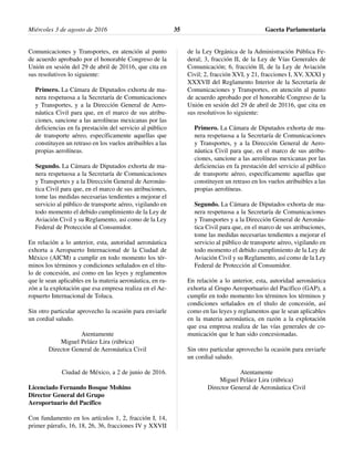 Comunicaciones y Transportes, en atención al punto
de acuerdo aprobado por el honorable Congreso de la
Unión en sesión del 29 de abril de 20116, que cita en
sus resolutivos lo siguiente:
Primero. La Cámara de Diputados exhorta de ma-
nera respetuosa a la Secretaría de Comunicaciones
y Transportes, y a la Dirección General de Aero-
náutica Civil para que, en el marco de sus atribu-
ciones, sancione a las aerolíneas mexicanas por las
deficiencias en fa prestación del servicio al público
de transporte aéreo, específicamente aquellas que
constituyen un retraso en los vuelos atribuibles a las
propias aerolíneas.
Segundo. La Cámara de Diputados exhorta de ma-
nera respetuosa a la Secretaría de Comunicaciones
y Transportes y a la Dirección General de Aeronáu-
tica Civil para que, en el marco de sus atribuciones,
tome las medidas necesarias tendientes a mejorar el
servicio al público de transporte aéreo, vigilando en
todo momento el debido cumplimiento de la Ley de
Aviación Civil y su Reglamento, así como de la Ley
Federal de Protección al Consumidor.
En relación a lo anterior, esta, autoridad aeronáutica
exhorta a Aeropuerto Internacional de la Ciudad de
México (AICM) a cumplir en todo momento los tér-
minos los términos y condiciones señalados en el títu-
lo de concesión, así como en las leyes y reglamentos
que le sean aplicables en la materia aeronáutica, en ra-
zón a la explotación que esa empresa realiza en el Ae-
ropuerto Internacional de Toluca.
Sin otro particular aprovecho la ocasión para enviarle
un cordial saludo.
Atentamente
Miguel Peláez Lira (rúbrica)
Director General de Aeronáutica Civil
Ciudad de México, a 2 de junio de 2016.
Licenciado Fernando Bosque Mohino
Director General del Grupo
Aeroportuario del Pacífico
Con fundamento en los artículos 1, 2, fracción I, 14,
primer párrafo, 16, 18, 26, 36, fracciones IV y XXVII
de la Ley Orgánica de la Administración Pública Fe-
deral; 3, fracción II, de la Ley de Vías Generales de
Comunicación; 6, fracción II, de la Ley de Aviación
Civil; 2, fracción XVI, y 21, fracciones I, XV, XXXI y
XXXVII del Reglamento Interior de la Secretaría de
Comunicaciones y Transportes, en atención al punto
de acuerdo aprobado por el honorable Congreso de la
Unión en sesión del 29 de abril de 20116, que cita en
sus resolutivos lo siguiente:
Primero. La Cámara de Diputados exhorta de ma-
nera respetuosa a la Secretaría de Comunicaciones
y Transportes, y a la Dirección General de Aero-
náutica Civil para que, en el marco de sus atribu-
ciones, sancione a las aerolíneas mexicanas por las
deficiencias en fa prestación del servicio al público
de transporte aéreo, específicamente aquellas que
constituyen un retraso en los vuelos atribuibles a las
propias aerolíneas.
Segundo. La Cámara de Diputados exhorta de ma-
nera respetuosa a la Secretaría de Comunicaciones
y Transportes y a la Dirección General de Aeronáu-
tica Civil para que, en el marco de sus atribuciones,
tome las medidas necesarias tendientes a mejorar el
servicio al público de transporte aéreo, vigilando en
todo momento el debido cumplimiento de la Ley de
Aviación Civil y su Reglamento, así como de la Ley
Federal de Protección al Consumidor.
En relación a lo anterior, esta, autoridad aeronáutica
exhorta al Grupo Aeroportuario del Pacífico (GAP), a
cumplir en todo momento los términos los términos y
condiciones señalados en el título de concesión, así
como en las leyes y reglamentos que le sean aplicables
en la materia aeronáutica, en razón a la explotación
que esa empresa realiza de las vías generales de co-
municación que le han sido concesionadas.
Sin otro particular aprovecho la ocasión para enviarle
un cordial saludo.
Atentamente
Miguel Peláez Lira (rúbrica)
Director General de Aeronáutica Civil
Miércoles 3 de agosto de 2016 Gaceta Parlamentaria35
 