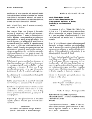 Finalmente, no se necesita crear más hospitales para la
atención de niños con cáncer, se requiere una regiona-
lización de los servicios en hospitales que tengan la
capacidad necesaria para resolver todos los problemas
con los que se presentan en estos pacientes.
Quizá la intención del punto de acuerdo estaría mejor
encaminada a lo siguiente:
Los esquemas deben estar dirigidos al diagnóstico
oportuno de los pacientes y a la referencia temprana a
un hospital acreditado. El retraso en el diagnóstico de-
finitivo del cáncer y en su tratamiento no está siempre
determinado por la falta de acceso a la salud, o el re-
traso de las madres en la búsqueda de atención; por el
contrario, la atención es recibida de manera temprana
pero no por el médico que establezca la sospecha de
cáncer, y cuando el médico de primer contacto envía al
paciente con la sospecha de la enfermedad maligna, no
siempre es atendido por los especialistas que pueden
confirmar el diagnóstico, y esto retrasa de manera sig-
nificativa, su atención; impactando directamente en la
posibilidad de curación.
Debería existir una norma oficial mexicana para el
diagnóstico de cáncer en el niño tal como las que exis-
ten para algunos tipos de cáncer en el adulto y verificar
su aplicación en los centros de primer nivel de aten-
ción, llevando un control con las supervisiones de las
jurisdicciones de salud de los estados de la república.
Se debe reforzar la enseñanza de la oncología pediá-
trica en el pregrado.
Podrían realizarse campañas de detección de cáncer de la
misma forma que se realizan campañas de vacunación.
Por último, se requiere de una capacitación constante
de los médicos de primer contacto a través de la edu-
cación médica continua, asistencia a cursos de diag-
nóstico oportuno de cáncer infantil, y supervisión de
estos programas.
Esperando que estas opiniones le sean de utilidad me
despido, quedando pendiente para cualquier duda o
aclaración.
Atentamente
Doctor Luis Enrique Juárez Villegas (rúbrica)
Jefe del Departamento de Hemato-Oncología
Ciudad de México, mayo 9 de 2016.
Doctor Simon Kawa Karasik
Director General de Coordinación
De los Institutos Nacionales de Salud y
Hospitales de Alta Especialidad
Presente
En respuesta al oficio CCINSHAE-DGCINS-534-
2016 de fecha 25 de abril del presente año, en el que
solicita emitir opinión con respecto al punto de acuer-
do en materia de cáncer infantil en niños de 0-18 años
a nivel nacional, me permito hacer el siguiente co-
mentario:
Dentro de los problemas se puede señalar que existe el
diagnóstico tardío que condiciona una mortalidad ele-
vada, de acuerdo al documento enviado, de 2 mil 150
muertes en esta población en la última década, repor-
tado por el Sistema Estadístico epidemiológico de las
defunciones de la Secretaría de Salud.
El Consejo Nacional para la Prevención y Tratamien-
to del Cáncer en la Infancia y Adolescencia (Conaoa),
está llevando a cabo diferentes programas a nivel na-
cional en radio y televisión para el diagnóstico tem-
prano y sospecha de cáncer infantil en médicos de pri-
mer contacto; asimismo para sensibilizar a los padres
para este efecto, el Instituto se encuentra incluido den-
tro de estas campañas de diagnóstico temprano.
Sin más por el momento, aprovecho la ocasión para
enviarle un cordial saludo.
Atentamente
Doctor Alejandro Serrano Sierra (rúbrica)
Director General
Ciudad de México, a 9 de mayo de 2016
Doctor Ernesto Héctor Monroy Yurrieta
Titular de la Unidad Coordinadora de Vinculación
y Participación Social
Presente
Me refiero a su oficio número UCVPS/811/2016, refe-
rente al punto de acuerdo aprobado en sesión de la Cá-
mara de Diputados celebrada el 7 de abril de 2016, el
cual se detalla a continuación:
Gaceta Parlamentaria Miércoles 3 de agosto de 201640
 