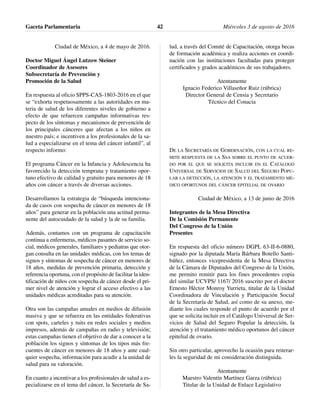 Ciudad de México, a 4 de mayo de 2016.
Doctor Miguel Ángel Lutzow Steiner
Coordinador de Asesores
Subsecretaría de Prevención y
Promoción de la Salud
En respuesta al oficio SPPS-CAS-1803-2016 en el que
se “exhorta respetuosamente a las autoridades en ma-
teria de salud de los diferentes niveles de gobierno a
efecto de que refuercen campañas informativas res-
pecto de los síntomas y mecanismos de prevención de
los principales cánceres que afectan a los niños en
nuestro país; e incentiven a los profesionales de la sa-
lud a especializarse en el tema del cáncer infantil”, al
respecto informo:
El programa Cáncer en la Infancia y Adolescencia ha
favorecido la detección temprana y tratamiento opor-
tuno efectivo de calidad y gratuito para menores de 18
años con cáncer a través de diversas acciones.
Desarrollamos la estrategia de “búsqueda intenciona-
da de casos con sospecha de cáncer en menores de 18
años” para generar en la población una actitud perma-
nente del autocuidado de la salud y la de su familia.
Además, contamos con un programa de capacitación
continua a enfermeras, médicos pasantes de servicio so-
cial, médicos generales, familiares y pediatras que otor-
gan consulta en las unidades médicas, con los temas de
signos y síntomas de sospecha de cáncer en menores de
18 años, medidas de prevención primaria, detección y
referencia oportuna, con el propósito de facilitar la iden-
tificación de niños con sospecha de cáncer desde el pri-
mer nivel de atención y lograr el acceso efectivo a las
unidades médicas acreditadas para su atención.
Otra son las campañas anuales en medios de difusión
masiva y que se refuerza en las entidades federativas
con spots, carteles y tuits en redes sociales y medios
impresos, además de campañas en radio y televisión;
estas campañas tienen el objetivo de dar a conocer a la
población los signos y síntomas de los tipos más fre-
cuentes de cáncer en menores de 18 años y ante cual-
quier sospecha, información para acudir a la unidad de
salud para su valoración.
En cuanto a incentivar a los profesionales de salud a es-
pecializarse en el tema del cáncer, la Secretaría de Sa-
lud, a través del Comité de Capacitación, otorga becas
de formación académica y realiza acciones en coordi-
nación con las instituciones facultadas para proteger
certificados y grados académicos de sus trabajadores.
Atentamente
Ignacio Federico Villaseñor Ruiz (rúbrica)
Director General de Censia y Secretario
Técnico del Conacia
DE LA SECRETARÍA DE GOBERNACIÓN, CON LA CUAL RE-
MITE RESPUESTA DE LA SSA SOBRE EL PUNTO DE ACUER-
DO POR EL QUE SE SOLICITA INCLUIR EN EL CATÁLOGO
UNIVERSAL DE SERVICIOS DE SALUD DEL SEGURO POPU-
LAR LA DETECCIÓN, LA ATENCIÓN Y EL TRATAMIENTO MÉ-
DICO OPORTUNOS DEL CÁNCER EPITELIAL DE OVARIO
Ciudad de México, a 13 de junio de 2016
Integrantes de la Mesa Directiva
De la Comisión Permanente
Del Congreso de la Unión
Presentes
En respuesta del oficio número DGPL 63-II-6-0880,
signado por la diputada María Bárbara Botello Santi-
báñez, entonces vicepresidenta de la Mesa Directiva
de la Cámara de Diputados del Congreso de la Unión,
me permito remitir para los fines procedentes copia
del similar UCVPS/ 1167/ 2016 suscrito por el doctor
Ernesto Héctor Monroy Yurrieta, titular de la Unidad
Coordinadora de Vinculación y Participación Social
de la Secretaría de Salud, así como de su anexo, me-
diante los cuales responde el punto de acuerdo por el
que se solicita incluir en el Catálogo Universal de Ser-
vicios de Salud del Seguro Popular la detección, la
atención y el tratamiento médico oportunos del cáncer
epitelial de ovario.
Sin otro particular, aprovecho la ocasión para reiterar-
les la seguridad de mi consideración distinguida.
Atentamente
Maestro Valentín Martínez Garza (rúbrica)
Titular de la Unidad de Enlace Legislativo
Gaceta Parlamentaria Miércoles 3 de agosto de 201642
 