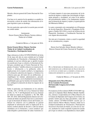 Morales, director general del Centro Nacional de Tras-
plantes.
Con base en lo anterior he de agradecer su amable in-
tervención a efecto de remitir esta información al ór-
gano legislativo para su desahogo.
Sin otro particular, aprovecho la ocasión para enviarle
un cordial saludo.
Atentamente
Doctor Ernesto Héctor Monroy Yurrieta (rúbrica)
Titular de la Unidad
Ciudad de México, a 3 de junio de 2016.
Doctor Ernesto Héctor Monroy Yurrieta
Titular de la Unidad Coordinadora de
Vinculación y Participación Social
Hago referencia al oficio UCVPS/1038/2016 de fecha
24 de mayo del año en curso emitido por la Unidad
Coordinadora de Vinculación y Participación Social,
mediante el cual nos informa que se aprobó el punto
de acuerdo por el que se exhorta a la Secretaría de Sa-
lud para considerar que el Centro Nacional de Tras-
plantes (Cenatra) “redoble esfuerzos en materia de di-
fusión e información a la población sobre la
implicaciones de la muerte cerebral y la importancia
de la donación cadavérica de órganos; y fortalecer los
esfuerzos para que, del marco de sus atribuciones, se
simplifiquen los trámites administrativos, procedi-
mientos y tiempos, con la finalidad de incrementar las
posibilidades para que las familias de donantes falleci-
dos, ratifiquen la intención de donar los órganos de su
familiar”.
Sobre el particular, con fundamento en los artículos
316 Bis, 329 y 329 Bis de la Ley General de Salud
(LGS); 12, 70, 71 del Reglamento de la Ley General
de Salud en materia de trasplantes y XI, XII, XIII,
XIV, XV, XVI, XXI del Reglamento Interior de la Se-
cretaría de Salud, me permito hacer de su conocimien-
to que la Secretaría de Salud a través del Cenatra, en-
fatizará los esfuerzos con la población en general
ampliando la información sobre la implicación de la
muerte cerebral además de llevarlo a cabo de manera
simultánea con la formación y cursos temáticos que
están dirigidos a profesionales de salud. Asimismo es-
te Cenatra imparte el curso para promotores de la do-
nación de órganos y tejidos que está dirigido al dispo-
nente primario y secundario, así como el de análisis
del procedimiento médico y los fundamentos legales
para la donación de órganos y tejidos y la participación
del Ministerio Público.
Lo antes comentado está contemplado en el Programa
de Acción Especifico: Donación y Trasplantes de Ór-
ganos y Tejidos 2013-2018, a través de la Dirección de
Planeación, Enseñanza y Coordinación Nacional de
este órgano desconcentrado.
Sin más por el momento, reitero a usted la seguridad
de mi consideración y respeto.
Atentamente
Doctor José Salvador Aburto Morales (rúbrica)
Director General del Centro Nacional de Trasplantes
DE LA SECRETARÍA DE GOBERNACIÓN, CON LA QUE RE-
MITE RESPUESTA DE LA SECRETARÍA DE SALUD RELATIVA
AL PUNTO DE ACUERDO QUE LA EXHORTA A PUBLICAR IN-
FORMACIÓN REFERENTE AL ABASTO DE VACUNAS
Ciudad de México, a 27 de junio de 2016.
Integrantes de la Mesa Directiva
De la Comisión Permanente
Del honorable Congreso de la Unión
Presentes
En respuesta al oficio número DGPL 63-II-6-0881 sig-
nado por la diputada María Bárbara Botello Santibá-
ñez, entonces vicepresidenta de la Mesa Directiva de
la Cámara de Diputados del Congreso de la Unión, me
permito remitir para los fines procedentes, copia del
similar número UCVPS/1223/2016 suscrito por el
doctor Ernesto Héctor Monroy Yurrieta, titular de la
Unidad Coordinadora de Vinculación y Participación
Social de la Secretaría de Salud, así como de sus ane-
xos, mediante los cuales responde el punto de acuerdo
por el que se exhorta a esa dependencia a hacer públi-
Gaceta Parlamentaria Miércoles 3 de agosto de 201646
 