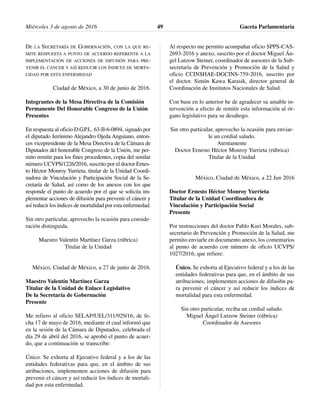 DE LA SECRETARÍA DE GOBERNACIÓN, CON LA QUE RE-
MITE RESPUESTA A PUNTO DE ACUERDO REFERENTE A LA
IMPLEMENTACIÓN DE ACCIONES DE DIFUSIÓN PARA PRE-
VENIR EL CÁNCER Y ASÍ REDUCIR LOS ÍNDICES DE MORTA-
LIDAD POR ESTA ENFERMEDAD
Ciudad de México, a 30 de junio de 2016.
Integrantes de la Mesa Directiva de la Comisión
Permanente Del Honorable Congreso de la Unión
Presentes
En respuesta al oficio D.G.P.L. 63-II-6-0894, signado por
el diputado Jerónimo Alejandro Ojeda Anguiano, enton-
ces vicepresidente de la Mesa Directiva de la Cámara de
Diputados del honorable Congreso de la Unión, me per-
mito remitir para los fines procedentes, copia del similar
número UCVPS/1226/2016, suscrito por el doctor Ernes-
to Héctor Monroy Yurrieta, titular de la Unidad Coordi-
nadora de Vinculación y Participación Social de la Se-
cretaría de Salud, así como de los anexos con los que
responde el punto de acuerdo por el que se solicita im-
plementar acciones de difusión para prevenir el cáncer y
así reducir los índices de mortalidad por esta enfermedad.
Sin otro particular, aprovecho la ocasión para conside-
ración distinguida.
Maestro Valentín Martínez Garza (rúbrica)
Titular de la Unidad
México, Ciudad de México, a 27 de junio de 2016.
Maestro Valentín Martínez Garza
Titular de la Unidad de Enlace Legislativo
De la Secretaría de Gobernación
Presente
Me refiero al oficio SELAP/UEL/311/929/16, de fe-
cha 17 de mayo de 2016, mediante el cual informó que
en la sesión de la Cámara de Diputados, celebrada el
día 29 de abril del 2016, se aprobó el punto de acuer-
do, que a continuación se transcribe:
Único. Se exhorta al Ejecutivo federal y a los de las
entidades federativas para que, en el ámbito de sus
atribuciones, implementen acciones de difusión para
prevenir el cáncer y así reducir los índices de mortali-
dad por esta enfermedad.
Al respecto me permito acompañar oficio SPPS-CAS-
2693-2016 y anexo, suscrito por el doctor Miguel Án-
gel Lutzow Steiner, coordinador de asesores de la Sub-
secretaría de Prevención y Promoción de la Salud y
oficio CCINSHAE-DGCINS-759-2016, suscrito por
el doctor. Simón Kawa Karasik, director general de
Coordinación de Institutos Nacionales de Salud.
Con base en lo anterior he de agradecer su amable in-
tervención a efecto de remitir esta información al ór-
gano legislativo para su desahogo.
Sin otro particular, aprovecho la ocasión para enviar-
le un cordial saludo.
Atentamente
Doctor Ernesto Héctor Monroy Yurrieta (rúbrica)
Titular de la Unidad
México, Ciudad de México, a 22 Jun 2016
Doctor Ernesto Héctor Monroy Yurrieta
Titular de la Unidad Coordinadora de
Vinculación y Participación Social
Presente
Por instrucciones del doctor Pablo Kuri Morales, sub-
secretario de Prevención y Promoción de la Salud, me
permito enviarle en documento anexo, los comentarios
al punto de acuerdo con número de oficio UCVPS/
1027/2016, que refiere:
Único. Se exhorta al Ejecutivo federal y a los de las
entidades federativas para que, en el ámbito de sus
atribuciones, implementen acciones de difusi6n pa-
ra prevenir el cáncer y así reducir los índices de
mortalidad para esta enfermedad.
Sin otro particular, reciba un cordial saludo.
Miguel Ángel Lutzow Steiner (rúbrica)
Coordinador de Asesores
Miércoles 3 de agosto de 2016 Gaceta Parlamentaria49
 