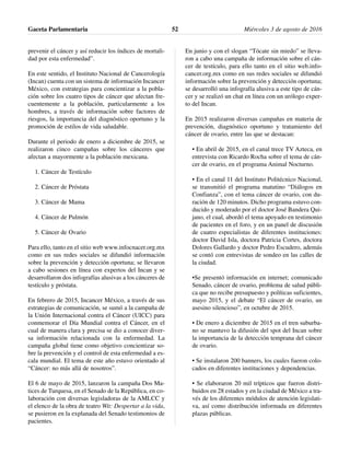 prevenir el cáncer y así reducir los índices de mortali-
dad por esta enfermedad”.
En este sentido, el Instituto Nacional de Cancerología
(Incan) cuenta con un sistema de información Incancer
México, con estrategias para concientizar a la pobla-
ción sobre los cuatro tipos de cáncer que afectan fre-
cuentemente a la población, particularmente a los
hombres, a través de información sobre factores de
riesgos, la importancia del diagnóstico oportuno y la
promoción de estilos de vida saludable.
Durante el periodo de enero a diciembre de 2015, se
realizaron cinco campañas sobre los cánceres que
afectan a mayormente a la población mexicana.
1. Cáncer de Testículo
2. Cáncer de Próstata
3. Cáncer de Mama
4. Cáncer de Pulmón
5. Cáncer de Ovario
Para ello, tanto en el sitio web www.infocnacer.org.mx
como en sus redes sociales se difundió información
sobre la prevención y detección oportuna; se llevaron
a cabo sesiones en línea con expertos del Incan y se
desarrollaron dos infografías alusivas a los cánceres de
testículo y próstata.
En febrero de 2015, Incancer México, a través de sus
estrategias de comunicación, se sumó a la campaña de
la Unión Internacional contra el Cáncer (UICC) para
conmemorar el Día Mundial contra el Cáncer, en el
cual de manera clara y precisa se dio a conocer diver-
sa información relacionada con la enfermedad. La
campaña global tiene como objetivo concientizar so-
bre la prevención y el control de esta enfermedad a es-
cala mundial. El tema de este año estuvo orientado al
“Cáncer: no más allá de nosotros”.
El 6 de mayo de 2015, lanzaron la campaña Dos Ma-
tices de Turquesa, en el Senado de la República, en co-
laboración con diversas legisladoras de la AMLCC y
el elenco de la obra de teatro Wit: Despertar a la vida,
se pusieron en la explanada del Senado testimonios de
pacientes.
En junio y con el slogan “Tócate sin miedo” se lleva-
ron a cabo una campaña de información sobre el cán-
cer de testículo, para ello tanto en el sitio web.info-
cancer.org.mx como en sus redes sociales se difundió
información sobre la prevención y detección oportuna;
se desarrolló una infografía alusiva a este tipo de cán-
cer y se realizó un chat en línea con un urólogo exper-
to del Incan.
En 2015 realizaron diversas campañas en materia de
prevención, diagnóstico oportuno y tratamiento del
cáncer de ovario, entre las que se destacan:
• En abril de 2015, en el canal trece TV Azteca, en
entrevista con Ricardo Rocha sobre el tema de cán-
cer de ovario, en el programa Animal Nocturno.
• En el canal 11 del Instituto Politécnico Nacional,
se transmitió el programa matutino “Diálogos en
Confianza”, con el tema cáncer de ovario, con du-
ración de 120 minutos. Dicho programa estuvo con-
ducido y moderado por el doctor José Bandera Qui-
jano, el cual, abordó el tema apoyado en testimonio
de pacientes en el foro, y en un panel de discusión
de cuatro especialistas de diferentes instituciones:
doctor David Isla, doctora Patricia Cortes, doctora
Dolores Gallardo y doctor Pedro Escudero, además
se contó con entrevistas de sondeo en las calles de
la ciudad.
•Se presentó información en internet; comunicado
Senado, cáncer de ovario, problema de salud públi-
ca que no recibe presupuesto y políticas suficientes,
mayo 2015, y el debate “El cáncer de ovario, un
asesino silencioso”, en octubre de 2015.
• De enero a diciembre de 2015 en el tren suburba-
no se mantuvo la difusión del spot del Incan sobre
la importancia de la detección temprana del cáncer
de ovario.
• Se instalaron 200 banners, los cuales fueron colo-
cados en diferentes instituciones y dependencias.
• Se elaboraron 20 mil trípticos que fueron distri-
buidos en 28 estados y en la ciudad de México a tra-
vés de los diferentes módulos de atención legislati-
va, así como distribución informada en diferentes
plazas públicas.
Gaceta Parlamentaria Miércoles 3 de agosto de 201652
 