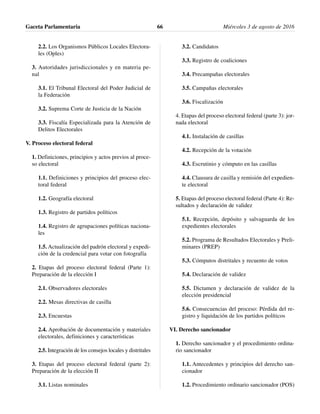 2.2. Los Organismos Públicos Locales Electora-
les (Oples)
3. Autoridades jurisdiccionales y en materia pe-
nal
3.1. El Tribunal Electoral del Poder Judicial de
la Federación
3.2. Suprema Corte de Justicia de la Nación
3.3. Fiscalía Especializada para la Atención de
Delitos Electorales
V. Proceso electoral federal
1. Definiciones, principios y actos previos al proce-
so electoral
1.1. Definiciones y principios del proceso elec-
toral federal
1.2. Geografía electoral
1.3. Registro de partidos políticos
1.4. Registro de agrupaciones políticas naciona-
les
1.5. Actualización del padrón electoral y expedi-
ción de la credencial para votar con fotografía
2. Etapas del proceso electoral federal (Parte 1):
Preparación de la elección I
2.1. Observadores electorales
2.2. Mesas directivas de casilla
2.3. Encuestas
2.4. Aprobación de documentación y materiales
electorales, definiciones y características
2.5. Integración de los consejos locales y distritales
3. Etapas del proceso electoral federal (parte 2):
Preparación de la elección II
3.1. Listas nominales
3.2. Candidatos
3.3. Registro de coaliciones
3.4. Precampañas electorales
3.5. Campañas electorales
3.6. Fiscalización
4. Etapas del proceso electoral federal (parte 3): jor-
nada electoral
4.1. Instalación de casillas
4.2. Recepción de la votación
4.3. Escrutinio y cómputo en las casillas
4.4. Clausura de casilla y remisión del expedien-
te electoral
5. Etapas del proceso electoral federal (Parte 4): Re-
sultados y declaración de validez
5.1. Recepción, depósito y salvaguarda de los
expedientes electorales
5.2. Programa de Resultados Electorales y Preli-
minares (PREP)
5.3. Cómputos distritales y recuento de votos
5.4. Declaración de validez
5.5. Dictamen y declaración de validez de la
elección presidencial
5.6. Consecuencias del proceso: Pérdida del re-
gistro y liquidación de los partidos políticos
VI. Derecho sancionador
1. Derecho sancionador y el procedimiento ordina-
rio sancionador
1.1. Antecedentes y principios del derecho san-
cionador
1.2. Procedimiento ordinario sancionador (POS)
Gaceta Parlamentaria Miércoles 3 de agosto de 201666
 