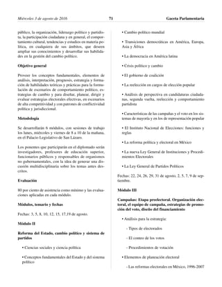 público, la organización, liderazgo político y partidis-
ta, la participación ciudadana y en general, el compor-
tamiento cultural, tendencias y estudios en materia po-
lítica, en cualquiera de sus ámbitos, que deseen
ampliar sus conocimientos y desarrollar sus habilida-
des en la gestión del cambio político.
Objetivo general
Proveer los conceptos fundamentales, elementos de
análisis, interpretación, prognosis, estrategia y forma-
ción de habilidades teóricas y prácticas para la formu-
lación de escenarios de comportamiento político, es-
trategias de cambio y para diseñar, planear, dirigir y
evaluar estrategias electorales efectivas, en escenarios
de alta competitividad y con patrones de conflictividad
política y jurisdiccional.
Metodología
Se desarrollarán 6 módulos, con sesiones de trabajo
los lunes, miércoles y viernes de 8 a 10 de la mañana,
en el Palacio Legislativo de San Lázaro.
Los ponentes que participarán en el diplomado serán
investigadores, profesores de educación superior,
funcionarios públicos y responsables de organismos
no gubernamentales, con la idea de generar una dis-
cusión multidisciplinaria sobre los temas antes des-
critos.
Evaluación
80 por ciento de asistencia como mínimo y las evalua-
ciones aplicadas en cada módulo.
Módulos, temario y fechas
Fechas: 3, 5, 8, 10, 12, 15, 17,19 de agosto.
Módulo II
Reforma del Estado, cambio político y sistema de
partidos
• Ciencias sociales y ciencia política
• Conceptos fundamentales del Estado y del sistema
político
• Cambio político mundial
• Transiciones democráticas en América, Europa,
Asia y África
• La democracia en América latina
• Crisis político y cambio
• El gobierno de coalición
• La reelección en cargos de elección popular
• Análisis de perspectiva en candidaturas ciudada-
nas, segunda vuelta, reelección y comportamiento
partidista
• Características de las campañas y el voto en los sis-
temas de mayoría y en los de representación popular
• El Instituto Nacional de Elecciones: funciones y
reglas
• La reforma política y electoral en México
• La nueva Ley General de Instituciones y Procedi-
mientos Electorales
• La Ley General de Partidos Políticos
Fechas: 22, 24, 26, 29, 31 de agosto, 2, 5, 7, 9 de sep-
tiembre.
Módulo III
Campañas: Etapa preelectoral. Organización elec-
toral, el equipo de campaña, estrategias de promo-
ción del voto, diseño del financiamiento
• Análisis para la estrategia:
- Tipos de electorados
- El conteo de los votos
- Procedimientos de votación
• Elementos de planeación electoral
- Las reformas electorales en México, 1996-2007
Miércoles 3 de agosto de 2016 Gaceta Parlamentaria71
 