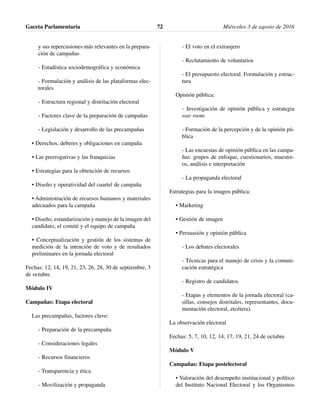 y sus repercusiones más relevantes en la prepara-
ción de campañas
- Estadística sociodemográfica y económica
- Formulación y análisis de las plataformas elec-
torales
- Estructura regional y distritación electoral
- Factores clave de la preparación de campañas
- Legislación y desarrollo de las precampañas
• Derechos, deberes y obligaciones en campaña
• Las prerrogativas y las franquicias
• Estrategias para la obtención de recursos
• Diseño y operatividad del cuartel de campaña
• Administración de recursos humanos y materiales
adecuados para la campaña
• Diseño, estandarización y manejo de la imagen del
candidato, el comité y el equipo de campaña
• Conceptualización y gestión de los sistemas de
medición de la intención de voto y de resultados
preliminares en la jornada electoral
Fechas: 12, 14, 19, 21, 23, 26, 28, 30 de septiembre, 3
de octubre.
Módulo IV
Campañas: Etapa electoral
Las precampañas, factores clave:
- Preparación de la precampaña
- Consideraciones legales
- Recursos financieros
- Transparencia y ética
- Movilización y propaganda
- El voto en el extranjero
- Reclutamiento de voluntarios
- El presupuesto electoral. Formulación y estruc-
tura
Opinión pública:
- Investigación de opinión pública y estrategia
war room
- Formación de la percepción y de la opinión pú-
blica
- Las encuestas de opinión pública en las campa-
ñas: grupos de enfoque, cuestionarios, muestre-
os, análisis e interpretación
- La propaganda electoral
Estrategias para la imagen pública:
• Marketing
• Gestión de imagen
• Persuasión y opinión pública
- Los debates electorales
- Técnicas para el manejo de crisis y la comuni-
cación estratégica
- Registro de candidatos
- Etapas y elementos de la jornada electoral (ca-
sillas, consejos distritales, representantes, docu-
mentación electoral, etcétera).
La observación electoral
Fechas: 5, 7, 10, 12, 14, 17, 19, 21, 24 de octubre
Módulo V
Campañas: Etapa postelectoral
• Valoración del desempeño institucional y político
del Instituto Nacional Electoral y los Organismos
Gaceta Parlamentaria Miércoles 3 de agosto de 201672
 