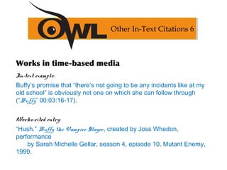 Works in time-based media
In-text example:
Buffy’s promise that “there’s not going to be any incidents like at my
old school” is obviously not one on which she can follow through
(“Buffy” 00:03:16-17).
Works-cited entry:
“Hush.” Buffy the Vampire Slayer, created by Joss Whedon,
performance
by Sarah Michelle Gellar, season 4, episode 10, Mutant Enemy,
1999.
Other In-Text Citations 6
 