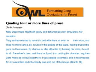 Quoting four or more lines of prose
In-text example:
Nelly Dean treats Heathcliff poorly and dehumanizes him throughout her
narration:
They entirely refused to have it in bed with them, or even in their room, and
I had no more sense, so, I put it on the landing of the stairs, hoping it would be
gone on the morrow. By chance, or else attracted by hearing his voice, it crept
to Mr. Earnshaw's door, and there he found it on quitting his chamber. Inquiries
were made as to how it got there; I was obliged to confess, and in recompense
for my cowardice and inhumanity was sent out of the house. (Bronte 78)
Formatting Long
Quotations (in Prose)
 