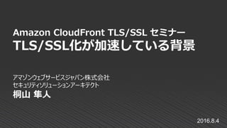 アマゾンウェブサービスジャパン株式会社
セキュリティソリューションアーキテクト
桐山 隼人
Amazon CloudFront TLS/SSL セミナー
TLS/SSL化が加速している背景
2016.8.4
 
