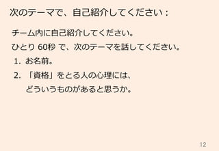 12	
次のテーマで、⾃自⼰己紹介してください：
チーム内に⾃自⼰己紹介してください。
ひとり  60秒  で、次のテーマを話してください。
1.  お名前。
2.  「資格」をとる⼈人の⼼心理理には、
どういうものがあると思うか。
 