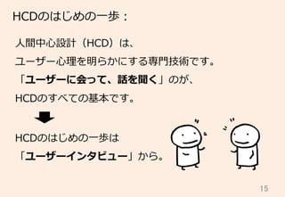 15	
HCDのはじめの⼀一歩：
⼈人間中⼼心設計（HCD）は、
ユーザー⼼心理理を明らかにする専⾨門技術です。
「ユーザーに会って、話を聞く」のが、
HCDのすべての基本です。
HCDのはじめの⼀一歩は
「ユーザーインタビュー」から。
 