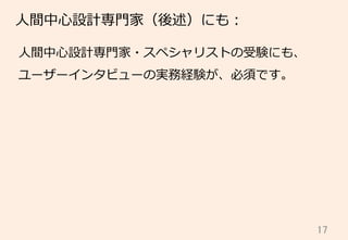 17	
⼈人間中⼼心設計専⾨門家（後述）にも：
⼈人間中⼼心設計専⾨門家・スペシャリストの受験にも、
ユーザーインタビューの実務経験が、必須です。
 
