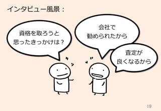 19	
資格を取ろうと
思ったきっかけは？
会社で
勧められたから
査定が
良良くなるから
インタビュー⾵風景：
 