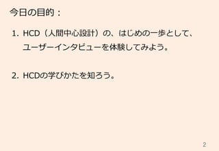 2	
今⽇日の⽬目的：
1.  HCD（⼈人間中⼼心設計）の、はじめの⼀一歩として、
ユーザーインタビューを体験してみよう。
2.  HCDの学びかたを知ろう。
 