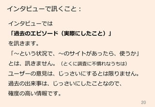 20	
インタビューで訊くこと：
インタビューでは
「過去のエピソード（実際にしたこと）」
を訊きます。
「〜～という状況で、〜～のサイトがあったら、使うか」
とは、訊きません。（とくに調査に不不慣れなうちは）
ユーザーの意⾒見見は、じっさいにするとは限りません。
過去の出来事は、じっさいにしたことなので、
確度度の⾼高い情報です。
 