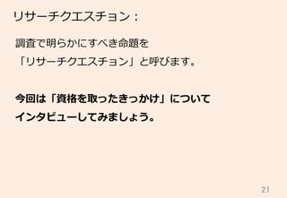 21	
リサーチクエスチョン：
調査で明らかにすべき命題を
「リサーチクエスチョン」と呼びます。
今回は「資格を取ったきっかけ」について
インタビューしてみましょう。
 