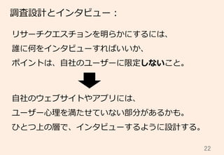 22	
調査設計とインタビュー：
リサーチクエスチョンを明らかにするには、
誰に何をインタビューすればいいか、
ポイントは、⾃自社のユーザーに限定しないこと。
⾃自社のウェブサイトやアプリには、
ユーザー⼼心理理を満たせていない部分があるかも。
ひとつ上の層で、インタビューするように設計する。
 