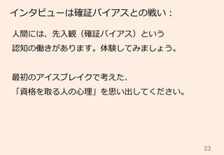 23	
インタビューは確証バイアスとの戦い：
⼈人間には、先⼊入観（確証バイアス）という
認知の働きがあります。体験してみましょう。
最初のアイスブレイクで考えた、
「資格を取る⼈人の⼼心理理」を思い出してください。
 
