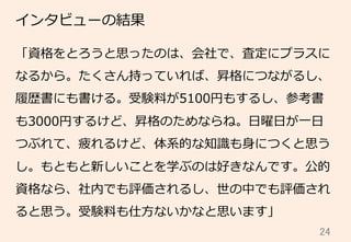 24	
インタビューの結果
「資格をとろうと思ったのは、会社で、査定にプラスに
なるから。たくさん持っていれば、昇格につながるし、
履履歴書にも書ける。受験料料が5100円もするし、参考書
も3000円するけど、昇格のためならね。⽇日曜⽇日が⼀一⽇日
つぶれて、疲れるけど、体系的な知識識も⾝身につくと思う
し。もともと新しいことを学ぶのは好きなんです。公的
資格なら、社内でも評価されるし、世の中でも評価され
ると思う。受験料料も仕⽅方ないかなと思います」
 