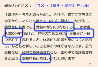 28	
確証バイアス：「コスト（費⽤用・時間）を⼼心配」
「資格をとろうと思ったのは、会社で、査定にプラスに
なるから。たくさん持っていれば、昇格につながるし、
履履歴書にも書ける。受験料料が5100円もするし、参考書
も3000円するけど、昇格のためならね。⽇日曜⽇日が⼀一⽇日
つぶれて、疲れるけど、体系的な知識識も⾝身につくと思う
し。もともと新しいことを学ぶのは好きなんです。公的
資格なら、社内でも評価されるし、世の中でも評価され
ると思う。受験料料も仕⽅方ないかなと思います」
 