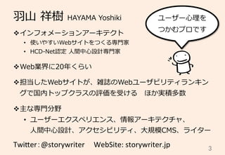 ⽻羽⼭山  祥樹  HAYAMA  Yoshiki
v インフォメーションアーキテクト
•  使いやすいWebサイトをつくる専⾨門家
•  HCD-‐‑‒Net認定  ⼈人間中⼼心設計専⾨門家
v Web業界に20年年くらい
v 担当したWebサイトが、雑誌のWebユーザビリティランキン
グで国内トップクラスの評価を受ける 　ほか実積多数
v 主な専⾨門分野
•  ユーザーエクスペリエンス、情報アーキテクチャ、
⼈人間中⼼心設計、アクセシビリティ、⼤大規模CMS、ライター
Twi$er：@storywriter	
  	
  　WebSite:	
  storywriter.jp	
 3	
ユーザー⼼心理理を
つかむプロです
 