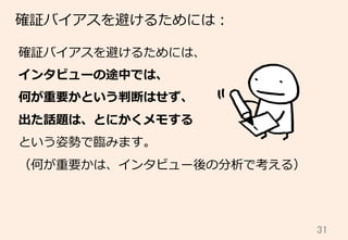31	
確証バイアスを避けるためには：
確証バイアスを避けるためには、
インタビューの途中では、
何が重要かという判断はせず、
出た話題は、とにかくメモする
という姿勢で臨臨みます。
（何が重要かは、インタビュー後の分析で考える）
 
