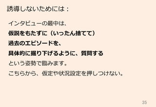 35	
誘導しないためには：
インタビューの最中は、
仮説をもたずに（いったん捨てて）
過去のエピソードを、
具体的に掘り下げるように、質問する
という姿勢で臨臨みます。
こちらから、仮定や状況設定を押しつけない。
 