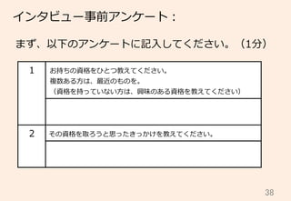 38	
インタビュー事前アンケート：
まず、以下のアンケートに記⼊入してください。（1分）
1 お持ちの資格をひとつ教えてください。
複数ある⽅方は、最近のものを。
（資格を持っていない⽅方は、興味のある資格を教えてください）
2 その資格を取ろうと思ったきっかけを教えてください。
 