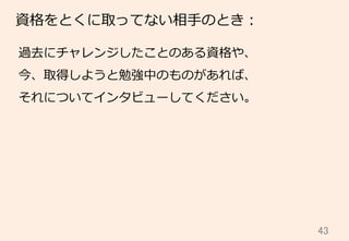 43	
資格をとくに取ってない相⼿手のとき：
過去にチャレンジしたことのある資格や、
今、取得しようと勉強中のものがあれば、
それについてインタビューしてください。
 