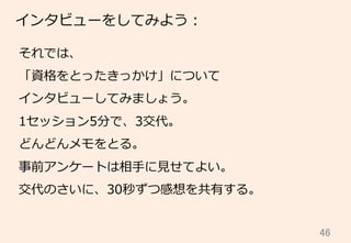 46	
インタビューをしてみよう：
それでは、
「資格をとったきっかけ」について
インタビューしてみましょう。
1セッション5分で、3交代。
どんどんメモをとる。
事前アンケートは相⼿手に⾒見見せてよい。
交代のさいに、30秒ずつ感想を共有する。
 