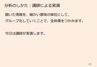 49	
分析のしかた：講師による実演
聞いた情報を、細かい意味の単位にして、
グループ化していくことで、全体像をつかみます。
今⽇日は講師が実演します。
 