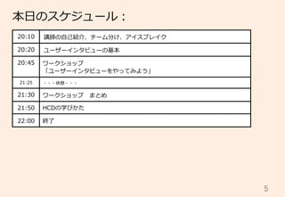 5	
20:10 講師の⾃自⼰己紹介、チーム分け、アイスブレイク
20:20 ユーザーインタビューの基本
20:45 ワークショップ
「ユーザーインタビューをやってみよう」
21:25 ・・・休憩・・・
21:30 ワークショップ 　まとめ
21:50 HCDの学びかた
22:00 終了了
本⽇日のスケジュール：
 