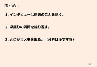 54	
まとめ：
1.  インタビューは過去のことを訊く。
2.  深掘りの質問を繰り返す。
3.  とにかくメモを取る。（分析は後でする）
 