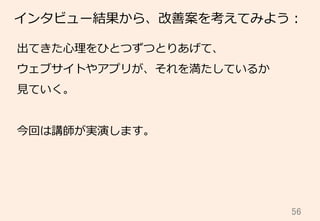 56	
インタビュー結果から、改善案を考えてみよう：
出てきた⼼心理理をひとつずつとりあげて、
ウェブサイトやアプリが、それを満たしているか
⾒見見ていく。
今回は講師が実演します。
 