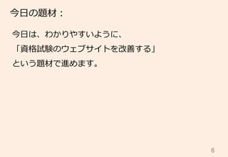 6	
今⽇日の題材：
今⽇日は、わかりやすいように、
「資格試験のウェブサイトを改善する」
という題材で進めます。
 