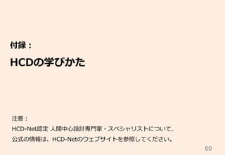 60	
付録：
HCDの学びかた
注意：
HCD-‐‑‒Net認定  ⼈人間中⼼心設計専⾨門家・スペシャリストについて、
公式の情報は、HCD-‐‑‒Netのウェブサイトを参照してください。
 