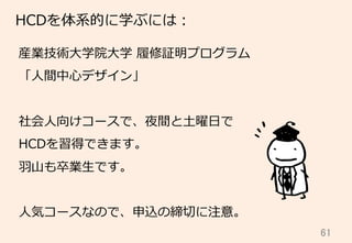 61	
HCDを体系的に学ぶには：
産業技術⼤大学院⼤大学  履履修証明プログラム
「⼈人間中⼼心デザイン」
社会⼈人向けコースで、夜間と⼟土曜⽇日で
HCDを習得できます。
⽻羽⼭山も卒業⽣生です。
⼈人気コースなので、申込の締切切に注意。
 