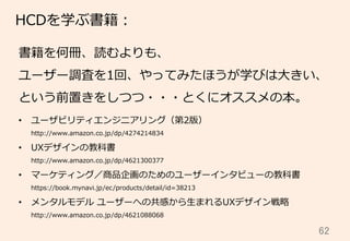 62	
HCDを学ぶ書籍：
書籍を何冊、読むよりも、
ユーザー調査を1回、やってみたほうが学びは⼤大きい、
という前置きをしつつ・・・とくにオススメの本。
•  ユーザビリティエンジニアリング（第2版）
http://www.amazon.co.jp/dp/4274214834
•  UXデザインの教科書
http://www.amazon.co.jp/dp/4621300377
•  マーケティング／商品企画のためのユーザーインタビューの教科書
https://book.mynavi.jp/ec/products/detail/id=38213
•  メンタルモデル  ユーザーへの共感から⽣生まれるUXデザイン戦略略
http://www.amazon.co.jp/dp/4621088068
 