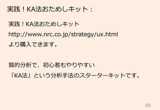 63	
実践！KA法おためしキット：
実践！KA法おためしキット
http://www.nrc.co.jp/strategy/ux.html
より購⼊入できます。
質的分析で、初⼼心者もやりやすい
「KA法」という分析⼿手法のスターターキットです。
 